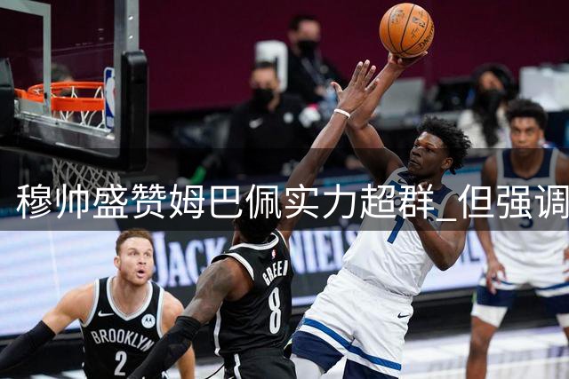 穆帅盛赞姆巴佩实力超群 但强调进球需为冠军服务